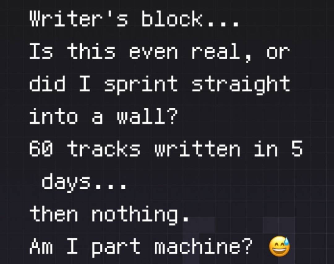 Writer's block...

Is this even real, or did I sprint straight into a wall?

60 tracks written in 5...