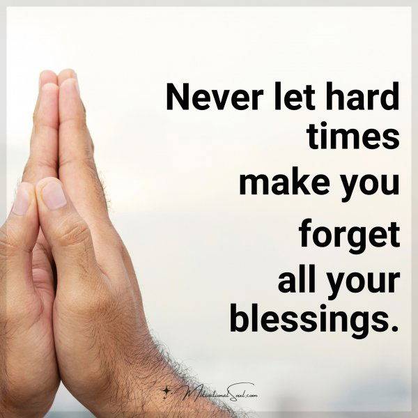 NEVER LET HARD TIMES MAKE YOU FORGET YOUR BLESSINGS.