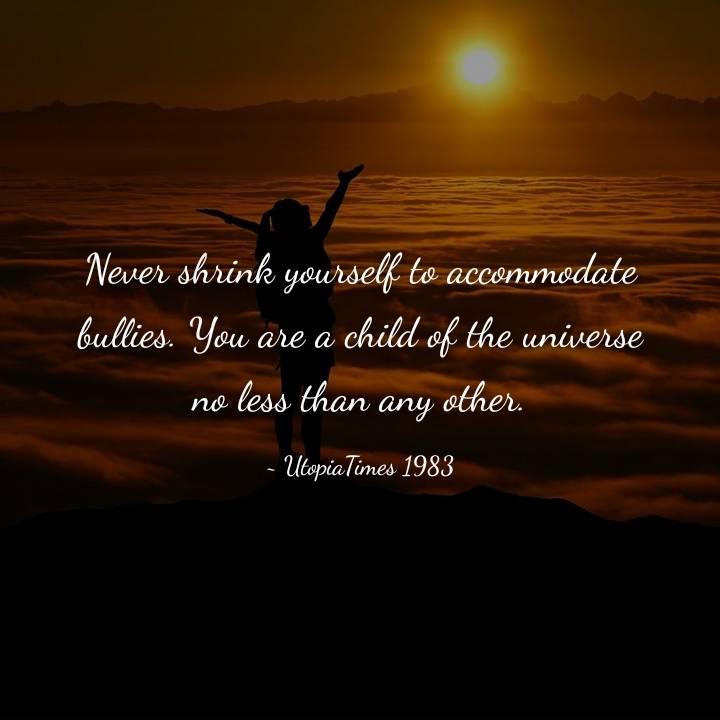 Never shrink yourself to accommodate bullies.
You are a child of the universe no less than any other...